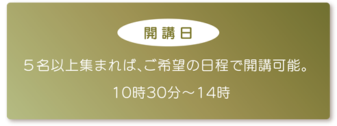 【開講日】5名以上集まれば、ご希望の日程で開講可能。10時30分~14時