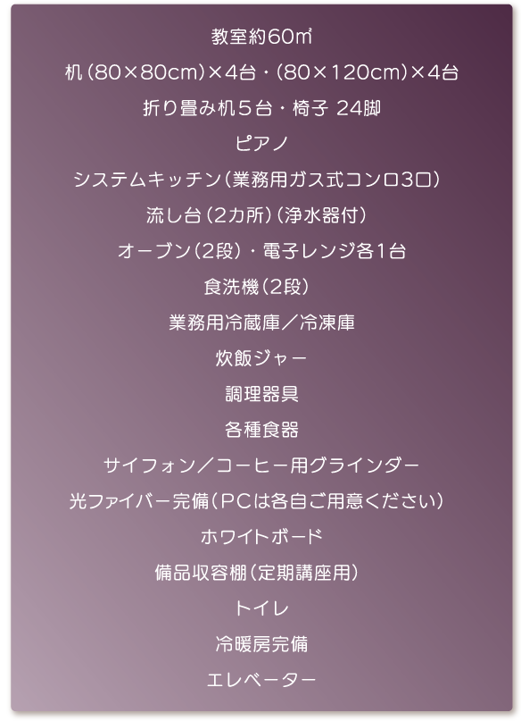 教室約60平方メートル・机（80×80cm）×4台・（80×120cm）×4台・折り畳み机5台・椅子24脚・ピアノ・システムキッチン（業務用ガス式コンロ3口）・流し台（2カ所）（浄水器付）・オーブン（2段）・電子レンジ各1台・食洗機（2段）・業務用冷蔵庫／冷凍庫・炊飯ジャー・調理器具・各種食器・サイフォン／コーヒー用グラインダー・光ファイバー完備（PCは各自ご用意ください）・ホワイトボード・備品収容棚（定期講座用）・トイレ・冷暖房完備・エレベーター