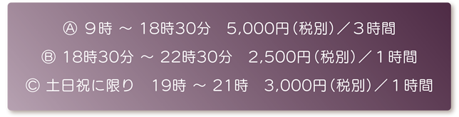 A：９時 ～ 18時30分　5,000円（税別）／３時間　B：18時30分 ～ 22時30分　2,500円（税別）／１時間　C：土日祝に限り　19時 ～ 21時　3,000円（税別）／１時間