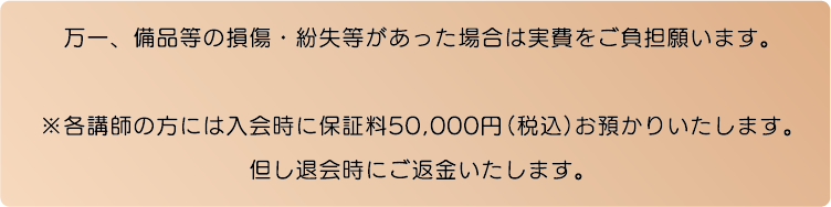 万一、備品等の損傷・紛失等があった場合は実費をご負担願います。※各講師の方には入会時に保証料50,000円（税込）お預かりいたします。但し退会時にご返金いたします。