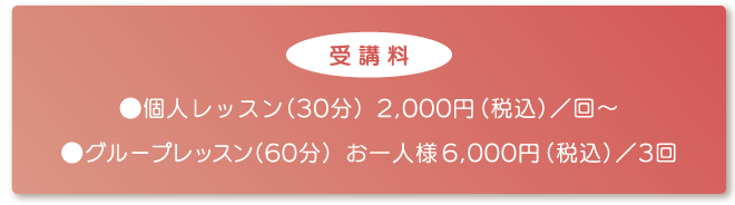 【受講料】個人レッスン（30分）2,000円（税込）／回～　グループレッスン（60分）お一人様6,000円（税込）／3回