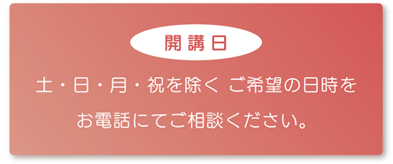 【開講日】土・日・月・祝を除く ご希望の日時をお電話にてご相談ください。